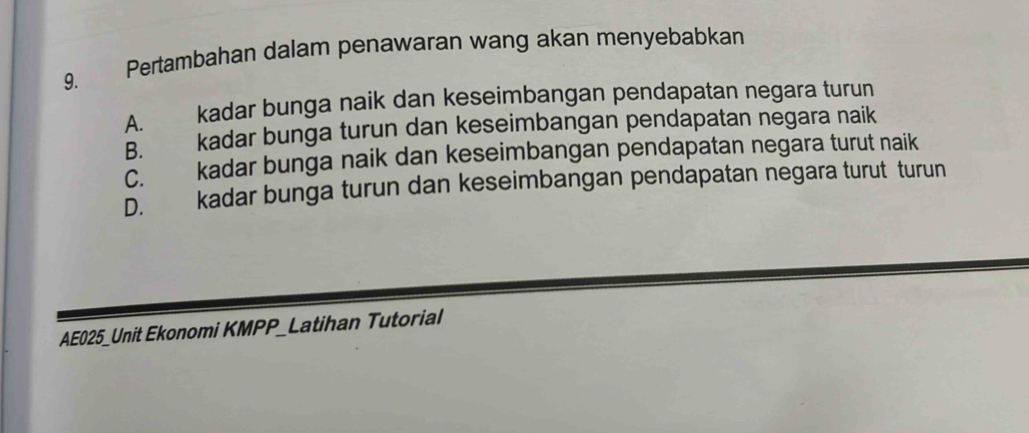 Pertambahan dalam penawaran wang akan menyebabkan
A. kadar bunga naik dan keseimbangan pendapatan negara turun
B. kadar bunga turun dan keseimbangan pendapatan negara naik
C. kadar bunga naik dan keseimbangan pendapatan negara turut naik
D. kadar bunga turun dan keseimbangan pendapatan negara turut turun
AE025_Unit Ekonomi KMPP_Latihan Tutorial