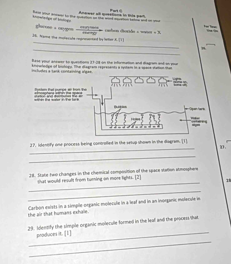 Answer all questions in this part. 
knowledge of biology. 
Base your answer to the question on the word equation below and on your For Teac 
glucose + oxygen 
enzymes carbon dioxide + water + X 
energy 
Use On 
_ 
26. Name the molecule represented by letter X. [1] 
_ 
26. 
Base your answer to questions 27-28 on the information and diagram and on your 
knowledge of biology. The diagram represents a system in a space station that 
includes a tank containing algae. 
_ 
27, Identify one process being controlled in the setup shown in the diagram. [1] 
27. 
_ 
28. State two changes in the chemical composition of the space station atmosphere 
_ 
that would result from turning on more lights. [2] 
28 
_ 
Carbon exists in a simple organic molecule in a leaf and in an inorganic molecule in 
the air that humans exhale. 
29. Identify the simple organic molecule formed in the leaf and the process that 
_produces it. [1] 
_