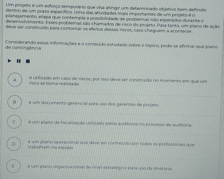 Um projeto é um esforço temporário que visa atingir um determinado objetivo bem definido
dentro de um prazo específico. Uma das atividades mais importantes de um projeto é o
planejamento, etapa que contempla a possibilidade de problemas não esperados durante o
desenvolvimento. Esses problemas são chamados de risco do projeto. Para tanto, um plano de ação
deve ser construído para contornar os efeitos desses riscos, caso cheguem a acontecer.
Considerando essas informações e o conteúdo estudado sobre o tópico, pode-se afirmar que plano
de contingência:
A é utilizado em caso de riscos, por isso deve ser construído no momento em que um
risco se torna realidade.
B é um documento gerencial para uso dos gerentes de projeto.
C é um plano de fiscalização utilizado pelos auditores no processo de auditoria.
D é um plano operacional que deve ser conhecido por todos os profissionais que
trabalham na equipe.
E é um plano organizacional de nivel estratégico para uso da diretoria.