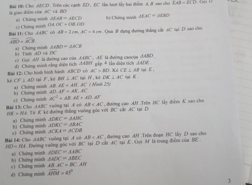 Cho △ ECD. Trên các cạnh ED , EC lần lượt lấy hai điểm A, B sao cho EAB=ECD.GQ1O
là giao điểm của AC và BD
a) Chứng minh △ EAB∽ △ ECD b) Chứng minh △ EAC∽ △ EBD
c) Chứng minh OA.OC=OB.OD
Bài 11: Cho △ ABC có AB=2cm,AC=4cm. Qua B dựng đường thẳng cắt AC tại D sao cho
widehat ABD=widehat ACB.
a) Chứng minh △ ABD △ ACB
b) Tính AD và DC
c) Gọi AH là đường cao của △ ABC , AE là đường caocủa △ ABD.
d) Chứng minh rằng diện tích △ ABH gấp 4 lần diện tích △ ADE.
Bài 12: Cho hình bình hành ABCD có AC>BD. Kẻ CE⊥ AB tại E ,
kè CF⊥ AD tại F, kè BH⊥ AC tại H,kẻ DK⊥ AC tại K .
a) Chứng minh AB.AE=AH. AC ( Hình 25)
b) Chứng minh AD. AF=AK.AC
c) Chứng minh AC^2=AB.AE+AD.AF
Bài 13: Cho △ ABC vuông tại A có AB , đường cao AH .Trên HC lấy điểm K sao cho
HK=HA.  Từ K kẻ đường thăng vuông góc với BC cắt AC tại D
a) Chứng minh △ DKC∽ △ AHC
b) Chứng minh △ DKC∽ △ BAC
c) Chứng minh △ CKA∽ △ CDB
Bài 14: Cho △ ABC vuông tại A có AB , đường cao AH .Trên đoạn HC lấy D sao cho
HD=HA. Đường vuông góc với BC tại D cắt AC tại E . Gọi M là trung điểm của BE .
a) Chứng minh △ DEC∽ △ ABC
b) Chứng minh △ ADC∽ △ BEC
c) Chứng minh AB.AC=BC.AH
d) Chứng minh widehat AHM=45°
3