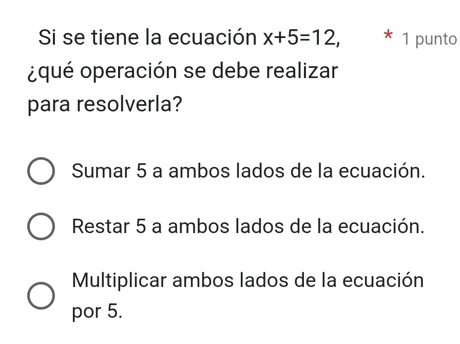 Si se tiene la ecuación x+5=12, * 1 punto
¿qué operación se debe realizar
para resolverla?
Sumar 5 a ambos lados de la ecuación.
Restar 5 a ambos lados de la ecuación.
Multiplicar ambos lados de la ecuación
por 5.