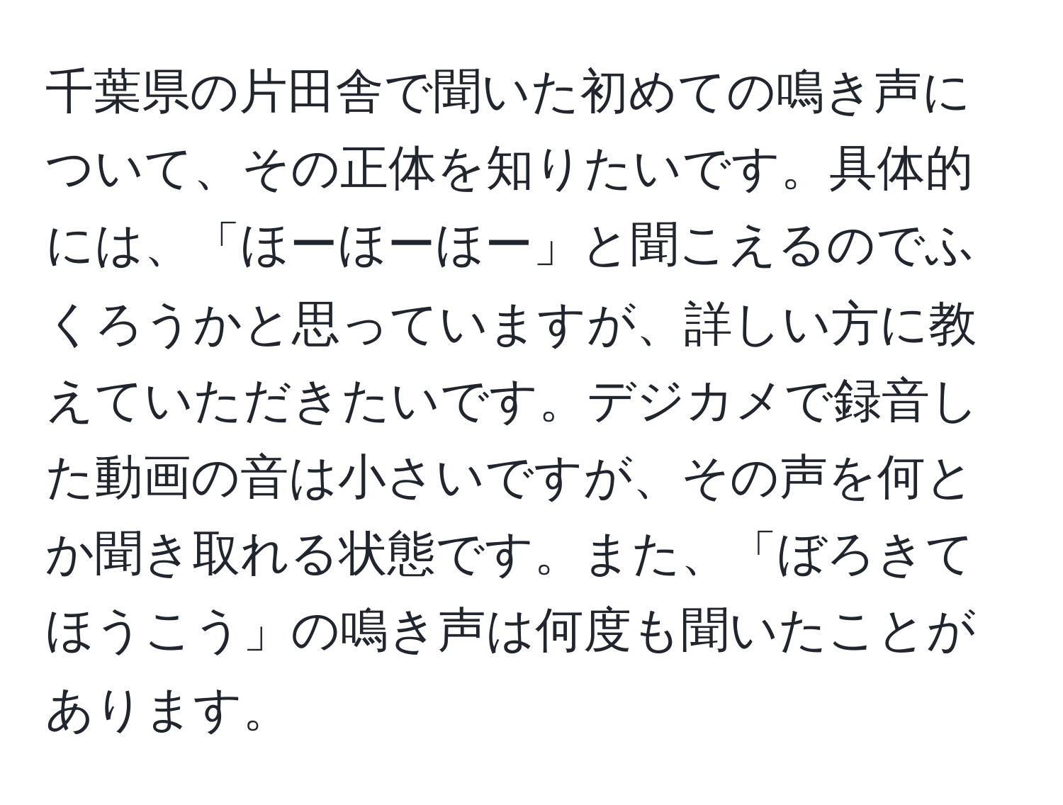 千葉県の片田舎で聞いた初めての鳴き声について、その正体を知りたいです。具体的には、「ほーほーほー」と聞こえるのでふくろうかと思っていますが、詳しい方に教えていただきたいです。デジカメで録音した動画の音は小さいですが、その声を何とか聞き取れる状態です。また、「ぼろきてほうこう」の鳴き声は何度も聞いたことがあります。