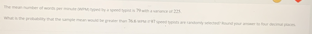 The mean number of words per minute (WPM) typed by a speed typist is 79 with a variance of 225. 
What is the probability that the sample mean would be greater than 76.6 WPM if 97 speed typists are randomly selected? Round your answer to four decimal places.