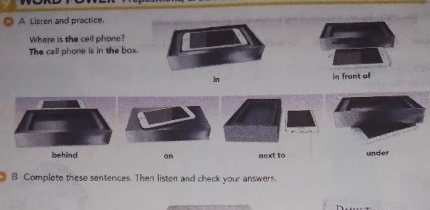 A Listen and practice.
Where is the cell phone?
The cell phone is in the box.
in in front of
on next to under
B Complete these sentences. Then listen and check your answers.