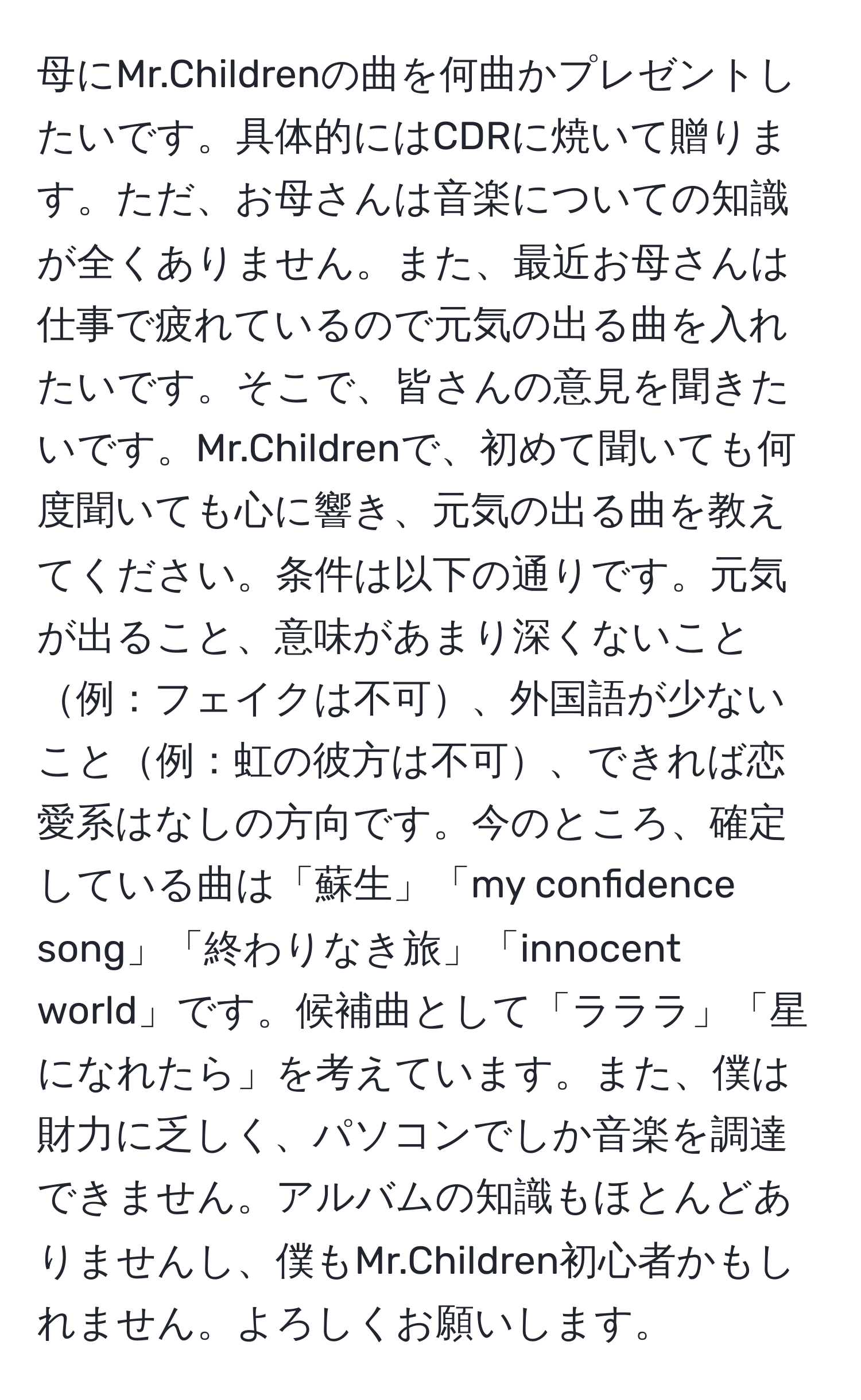 母にMr.Childrenの曲を何曲かプレゼントしたいです。具体的にはCDRに焼いて贈ります。ただ、お母さんは音楽についての知識が全くありません。また、最近お母さんは仕事で疲れているので元気の出る曲を入れたいです。そこで、皆さんの意見を聞きたいです。Mr.Childrenで、初めて聞いても何度聞いても心に響き、元気の出る曲を教えてください。条件は以下の通りです。元気が出ること、意味があまり深くないこと例：フェイクは不可、外国語が少ないこと例：虹の彼方は不可、できれば恋愛系はなしの方向です。今のところ、確定している曲は「蘇生」「my confidence song」「終わりなき旅」「innocent world」です。候補曲として「ラララ」「星になれたら」を考えています。また、僕は財力に乏しく、パソコンでしか音楽を調達できません。アルバムの知識もほとんどありませんし、僕もMr.Children初心者かもしれません。よろしくお願いします。