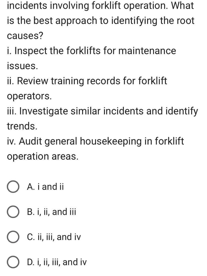 incidents involving forklift operation. What
is the best approach to identifying the root
causes?
i. Inspect the forklifts for maintenance
issues.
ii. Review training records for forklift
operators.
iii. Investigate similar incidents and identify
trends.
iv. Audit general housekeeping in forklift
operation areas.
A. i and ii
B. i, ii, and iii
C. ii, iii, and iv
D. i, ii, iii, and iv