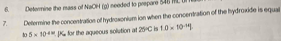 Determine the mass of NaOH (g) needed to prepare 546 ML 8 
7. Determine the concentration of hydroxonium ion when the concentration of the hydroxide is equal 
to 5* 10^(-6M). [K_w for the aqueous solution at 25°C is 1.0* 10^(-14)J,