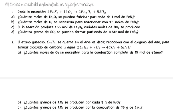 VIII Realiza el cálculo del rendimiento de las siquientes reacciones 
L Dada la ecuación: 4FeS_2+11O_2to 2Fe_2O_3+8SO_2
a) ¿Cuántas moles de Fe_2O_3 se pueden fabricar partiendo de 1 mol de FeS_2
b) ¿Cuántas moles de O_2 se necesitan para reaccionar con 4.5 moles de FeS_2
c) Si la reacción produce 1.55 mol de Fe_2O_3. . cuántas moles de SO_2 se producen 
d) ¿Cuántos gramo de SO_2 se pueden formar partiendo de 0.512 mol de FeS₂? 
2. El etano gaseoso. C_2H_6 , se quema en el aire; es decir, reacciona con el oxígeno del aire, para 
formar dióoxido de carbono y agua: 2C_2H_6+7O_2to 4CO_2+6H_2O
a) ¿Cuántas moles de O_2 se necesitan para la combustión completa de 15 mol de etano? 
b) ¿Cuántos gramos de CO_2 se producen por cada 8 g de H_2O
c) ¿Cuántos gramos de CO_2 se producen por la combustión de 75 g de C_2H_6