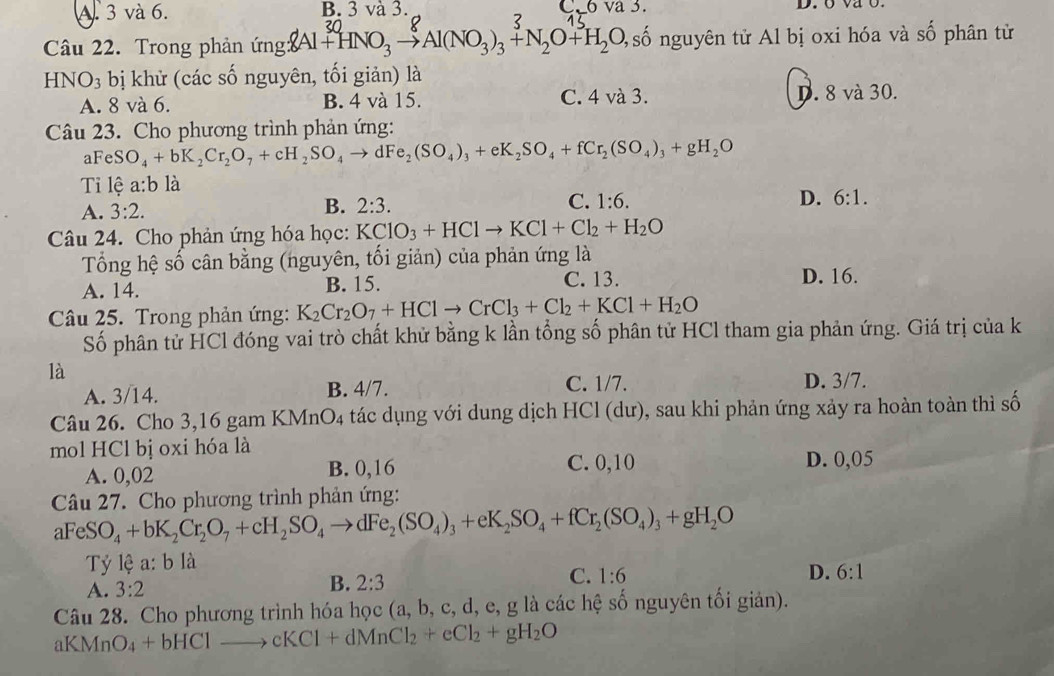 A. 3 và 6. B. 3 và 3. ( ova3. D. o va o.
Câu 22. Trong phản ng:8Al +HNO₃ → Al(NO₃)₃+ N₂O+H₂O, 4số nguyên tử Al bị oxi hóa và S Ổ phân từ
HNO_3 bị khử (các số nguyên, tối giản) là
A. 8 và 6. B. 4 và 15. C. 4 và 3. D. 8 và 30.
Câu 23. Cho phương trình phản ứng:
aFeSO_4+bK_2Cr_2O_7+cH_2SO_4to dFe_2(SO_4)_3+eK_2SO_4+fCr_2(SO_4)_3+gH_2O
Tỉ lệ a:b là
A. 3:2. 2:3. 1:6. D. 6:1.
B.
C.
Câu 24. Cho phản ứng hóa học: KClO_3+HClto KCl+Cl_2+H_2O
Tổng hệ số cân bằng (nguyên, tối giản) của phản ứng là
A. 14. B. 15. C. 13.
D. 16.
Câu 25. Trong phản ứng: K_2Cr_2O_7+HClto CrCl_3+Cl_2+KCl+H_2O
Số phân tử HCl đóng vai trò chất khử bằng k lần tổng số phân tử HCl tham gia phản ứng. Giá trị của k
là
A. 3/14. B. 4/7.
C. 1/7. D. 3/7.
Câu 26. Cho 3,16 gam KMnO4 tác dụng với dung dịch HCl (dư), sau khi phản ứng xảy ra hoàn toàn thì số
mol HCl bị oxi hóa là
A. 0,02 B. 0,16 C. 0,10 D. 0,05
Câu 27. Cho phương trình phản ứng:
aFeSO_4+bK_2Cr_2O_7+cH_2SO_4to dFe_2(SO_4)_3+eK_2SO_4+fCr_2(SO_4)_3+gH_2O
Tỷ lệ a: b là
A. 3:2
B. 2:3
C. 1:6 D. 6:1
Câu 28. Cho phương trình hóa học (a, b, c, d, e, g là các hệ số nguyên tối giản).
aKMnO_4+bHClto cKCl+dMnCl_2+eCl_2+gH_2O