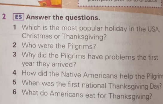 ES] Answer the questions. 
1 Which is the most popular holiday in the USA, 
Christmas or Thanksgiving? 
2 Who were the Pilgrims? 
3 Why did the Pilgrims have problems the first 
year they arrived? 
4 How did the Native Americans help the Pilgrim 
5 When was the first national Thanksgiving Day? 
6 What do Americans eat for Thanksgiving?