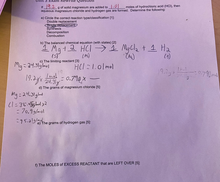 Exam Rewrite Question
If_ g of solid magnesium are added to moles of hydrochloric acid (HCl), then
aqueous magnesium chloride and hydrogen gas are formed. Determine the following:
a) Circle the correct reaction type/classification [1]:
Double replacement
Single replacement
Synthesis
Decomposition
Combustion
b) The balanced chemical equation (with states) [2]:
c) The limiting reactant [3]:
d) The grams of magnesium chloride [5]:
e) The grams of hydrogen gas [5]:
f) The MOLES of EXCESS REACTANT that are LEFT OVER [5]: