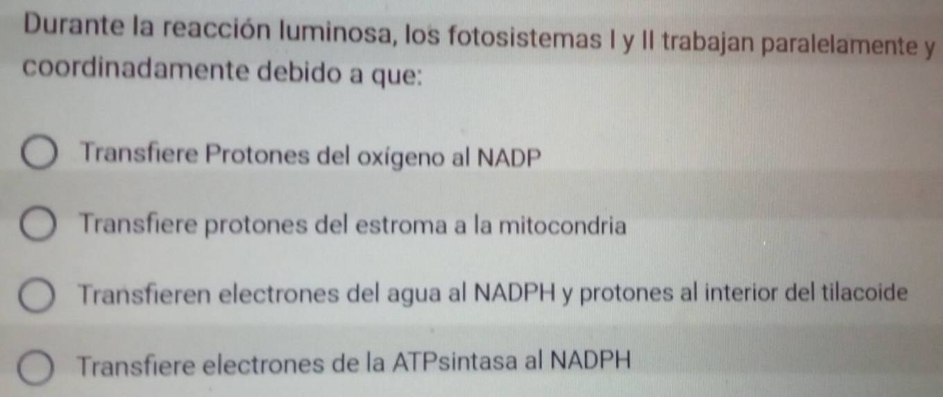 Durante la reacción luminosa, los fotosistemas I y II trabajan paralelamente y
coordinadamente debido a que:
Transfiere Protones del oxígeno al NADP
Transfiere protones del estroma a la mitocondria
Transfieren electrones del agua al NADPH y protones al interior del tilacoide
Transfiere electrones de la ATPsintasa al NADPH