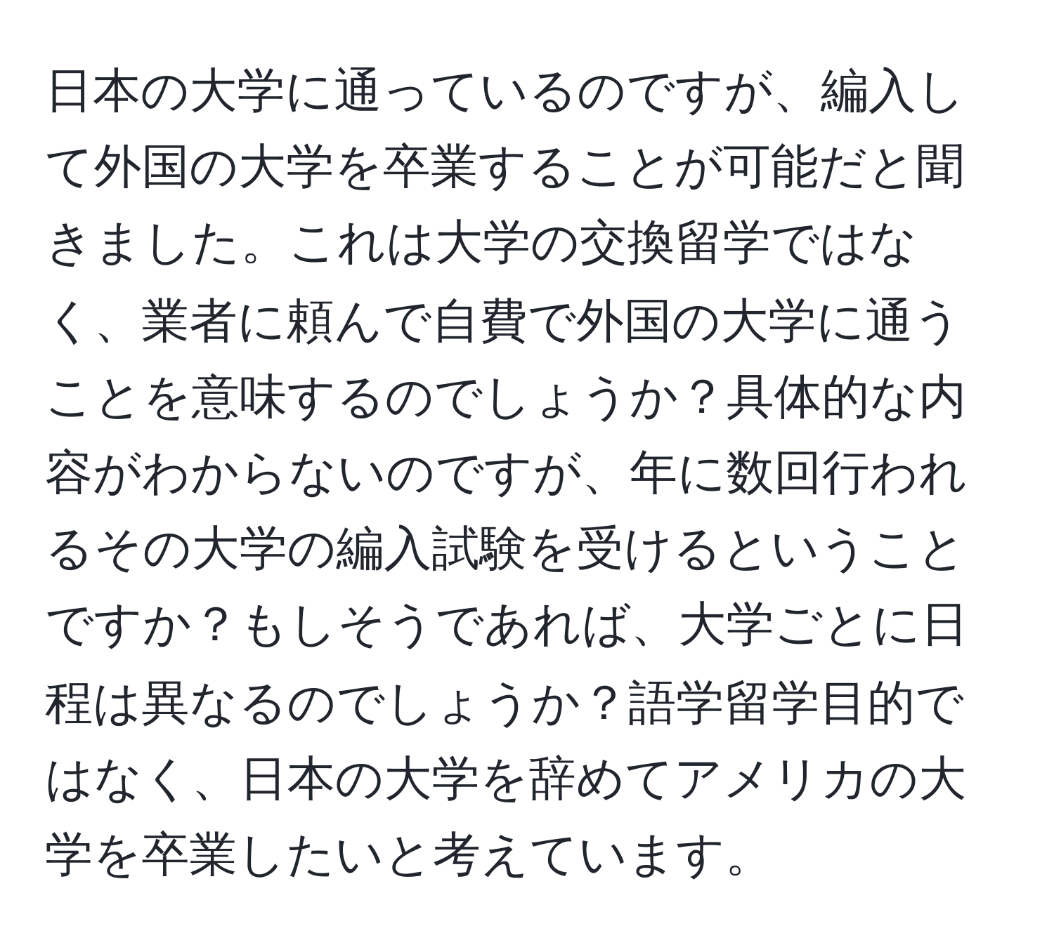 日本の大学に通っているのですが、編入して外国の大学を卒業することが可能だと聞きました。これは大学の交換留学ではなく、業者に頼んで自費で外国の大学に通うことを意味するのでしょうか？具体的な内容がわからないのですが、年に数回行われるその大学の編入試験を受けるということですか？もしそうであれば、大学ごとに日程は異なるのでしょうか？語学留学目的ではなく、日本の大学を辞めてアメリカの大学を卒業したいと考えています。