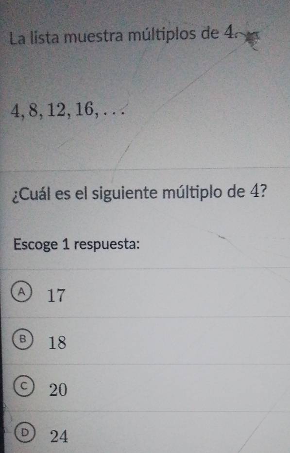 La lista muestra múltiplos de 4ª
4, 8, 12, 16, . . .
¿Cuál es el siguiente múltiplo de 4?
Escoge 1 respuesta:
A 17
③ 18
C) 20
D 24