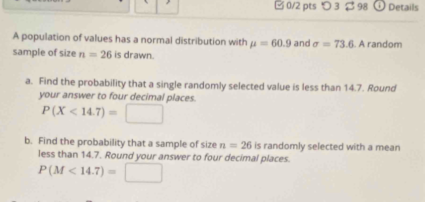 [ 0/2 pts つ 3 98 ⓘ Details 
A population of values has a normal distribution with mu =60.9 and sigma =73.6. A random 
sample of size n=26 is drawn. 
a. Find the probability that a single randomly selected value is less than 14.7. Round 
your answer to four decimal places.
P(X<14.7)=□
b. Find the probability that a sample of size n=26 is randomly selected with a mean 
less than 14.7. Round your answer to four decimal places.
P(M<14.7)=□