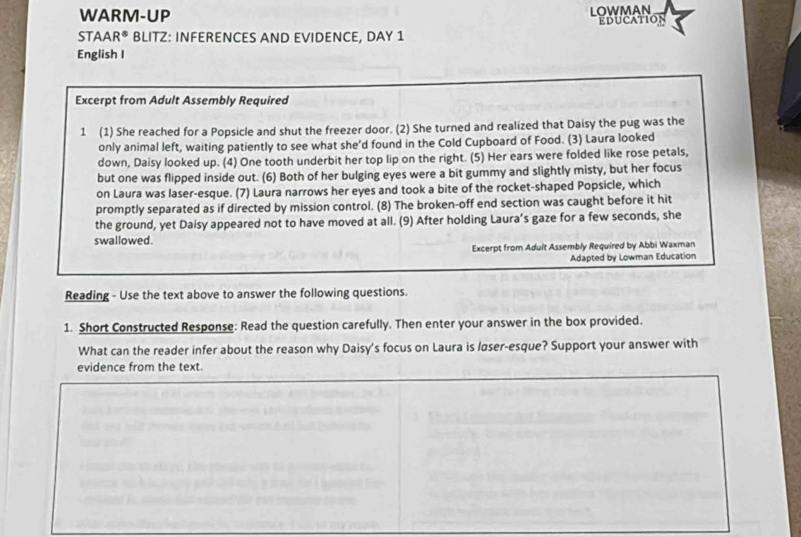 WARM-UP 
LOWMAN 
Education 
STAA R^(∈fty) BLITZ: INFERENCES AND EVIDENCE, DAY 1 
English I 
Excerpt from Adult Assembly Required 
1 (1) She reached for a Popsicle and shut the freezer door. (2) She turned and realized that Daisy the pug was the 
only animal left, waiting patiently to see what she’d found in the Cold Cupboard of Food. (3) Laura looked 
down, Daisy looked up. (4) One tooth underbit her top lip on the right. (5) Her ears were folded like rose petals, 
but one was flipped inside out. (6) Both of her bulging eyes were a bit gummy and slightly misty, but her focus 
on Laura was laser-esque. (7) Laura narrows her eyes and took a bite of the rocket-shaped Popsicle, which 
promptly separated as if directed by mission control. (8) The broken-off end section was caught before it hit 
the ground, yet Daisy appeared not to have moved at all. (9) After holding Laura’s gaze for a few seconds, she 
swallowed. 
Excerpt from Adult Assembly Required by Abbi Waxman 
Adapted by Lowman Education 
Reading - Use the text above to answer the following questions. 
1. Short Constructed Response: Read the question carefully. Then enter your answer in the box provided. 
What can the reader infer about the reason why Daisy's focus on Laura is løser-esque? Support your answer with 
evidence from the text.