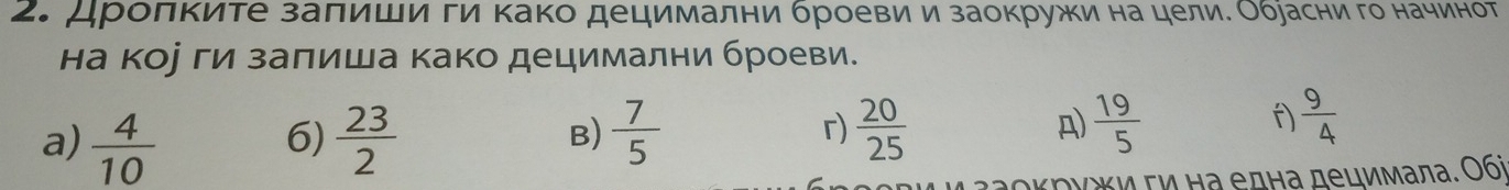 дρолκиτе заπиши ги Κако децимални броевиί и заокружи на целиδ Обуасни го начинот 
на кое ги заπиша како децимални броеви. 
r) 
a)  4/10   23/2   7/5   20/25 
6) 
B)
 19/5 
A) 
f)  9/4 
*и τν Ηа една децимала. Ο6i