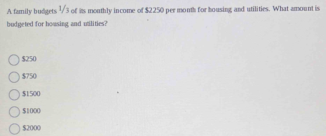 A family budgets ½3 of its monthly income of $2250 per month for housing and utilities. What amount is
budgeted for housing and utilities?
$250
$750
$1500
$1000
$2000