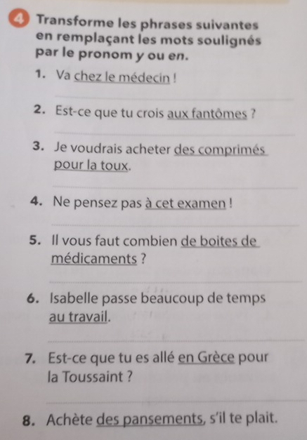 Transforme les phrases suivantes 
en remplaçant les mots soulignés 
par le pronom y ou en. 
1. Va chez le médecin ! 
_ 
2. Est-ce que tu crois aux fantômes? 
_ 
3. Je voudrais acheter des comprimés 
pour la toux. 
_ 
4. Ne pensez pas à cet examen ! 
_ 
5. Il vous faut combien de boites de 
médicaments ? 
_ 
6. Isabelle passe beaucoup de temps 
au travail. 
_ 
7. Est-ce que tu es allé en Grèce pour 
la Toussaint ? 
_ 
8. Achète des pansements, s’il te plait.