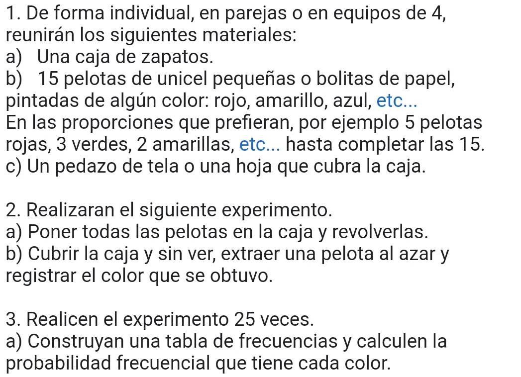 De forma individual, en parejas o en equipos de 4, 
reunirán los siguientes materiales: 
a) Una caja de zapatos. 
b) 15 pelotas de unicel pequeñas o bolitas de papel, 
pintadas de algún color: rojo, amarillo, azul, etc... 
En las proporciones que prefieran, por ejemplo 5 pelotas 
rojas, 3 verdes, 2 amarillas, etc... hasta completar las 15. 
c) Un pedazo de tela o una hoja que cubra la caja. 
2. Realizaran el siguiente experimento. 
a) Poner todas las pelotas en la caja y revolverlas. 
b) Cubrir la caja y sin ver, extraer una pelota al azar y 
registrar el color que se obtuvo. 
3. Realicen el experimento 25 veces. 
a) Construyan una tabla de frecuencias y calculen la 
probabilidad frecuencial que tiene cada color.