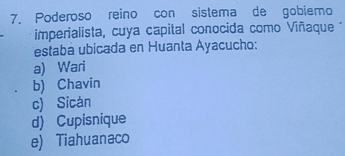 Poderoso reino con sistema de gobiemo
imperialista, cuya capital conocida como Viñaque
Testabá ubicada en Huanta Ayacucho:
a) Wari
b) Chavin
c) Sicán
d) Cupisnique
e) Tiahuanaco