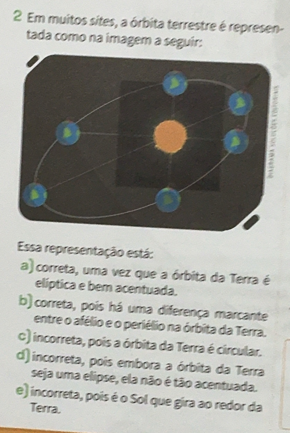 Em muitos sites, a órbita terrestre é represen-
tada como na imagem a seguir:
Essa representação está:
a) correta, uma vez que a órbita da Terra é
elíptica e bem acentuada.
b) correta, pois há uma diferença marcante
entre o afélio e o periélio na órbita da Terra.
C) incorreta, pois a órbita da Terra é circular.
d) incorreta, pois embora a órbita da Terra
seja uma elipse, ela não é tão acentuada.
e) incorreta, pois é o Sol que gira ao redor da
Terra.