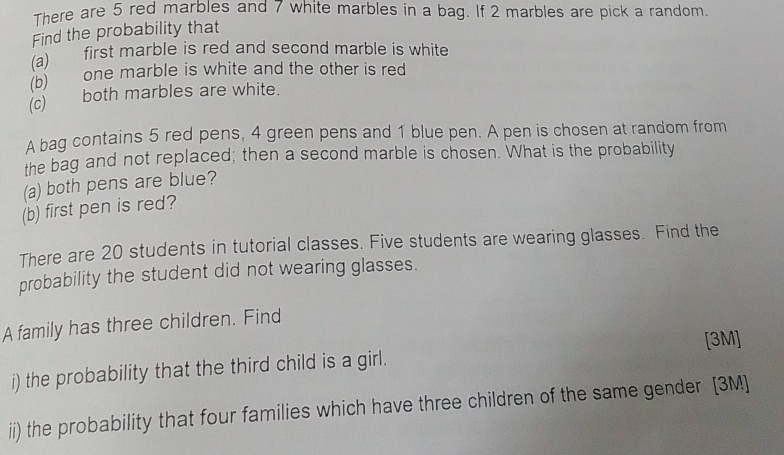 There are 5 red marbles and 7 white marbles in a bag. If 2 marbles are pick a random. 
Find the probability that 
(a) first marble is red and second marble is white 
(b) one marble is white and the other is red 
(c) both marbles are white. 
A bag contains 5 red pens, 4 green pens and 1 blue pen. A pen is chosen at random from 
the bag and not replaced; then a second marble is chosen. What is the probability 
(a) both pens are blue? 
(b) first pen is red? 
There are 20 students in tutorial classes. Five students are wearing glasses. Find the 
probability the student did not wearing glasses. 
A family has three children. Find 
[3M] 
i) the probability that the third child is a girl. 
ii) the probability that four families which have three children of the same gender [3M]