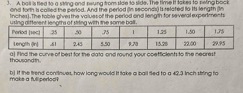 A ball is tied to a string and swung from side to side. The time it takes to swing back 
and forth is called the period. And the period (in seconds) is related to its length (In
inches). The table gives the values of the period and length for several experiments 
a) Find the curve of best for the data and round your coefficients to the nearest 
thousandth. 
b) If the trend continues, how long would it take a ball tied to a 42.3 inch string to 
make a full perlod?