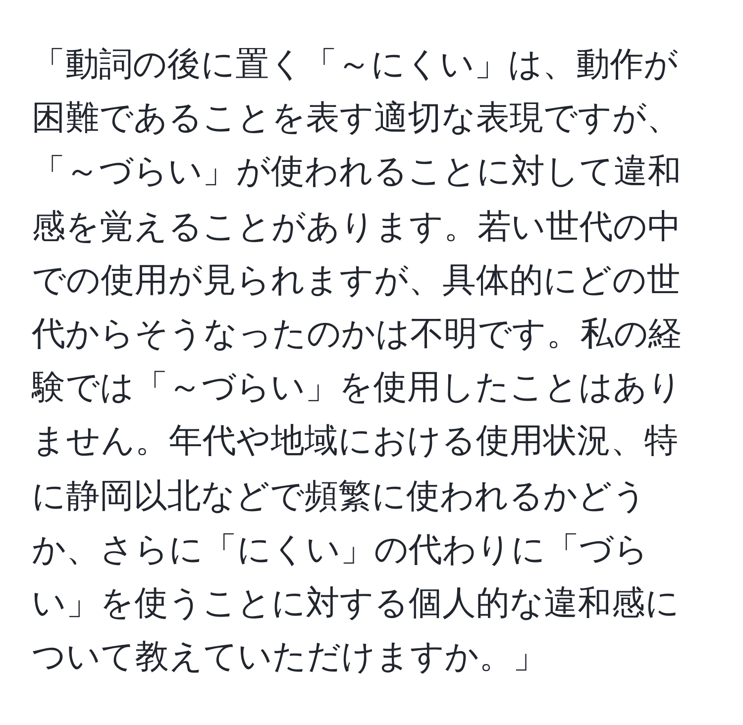 「動詞の後に置く「～にくい」は、動作が困難であることを表す適切な表現ですが、「～づらい」が使われることに対して違和感を覚えることがあります。若い世代の中での使用が見られますが、具体的にどの世代からそうなったのかは不明です。私の経験では「～づらい」を使用したことはありません。年代や地域における使用状況、特に静岡以北などで頻繁に使われるかどうか、さらに「にくい」の代わりに「づらい」を使うことに対する個人的な違和感について教えていただけますか。」