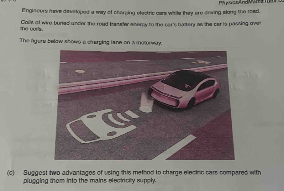 PhysicsAndMaths l u tor e 
Engineers have developed a way of charging electric cars while they are driving along the road. 
Coils of wire buried under the road transfer energy to the car's battery as the car is passing over 
the coils. 
The figure below shows a charging lane on a motorway. 
(c) Suggest two advantages of using this method to charge electric cars compared with 
plugging them into the mains electricity supply.