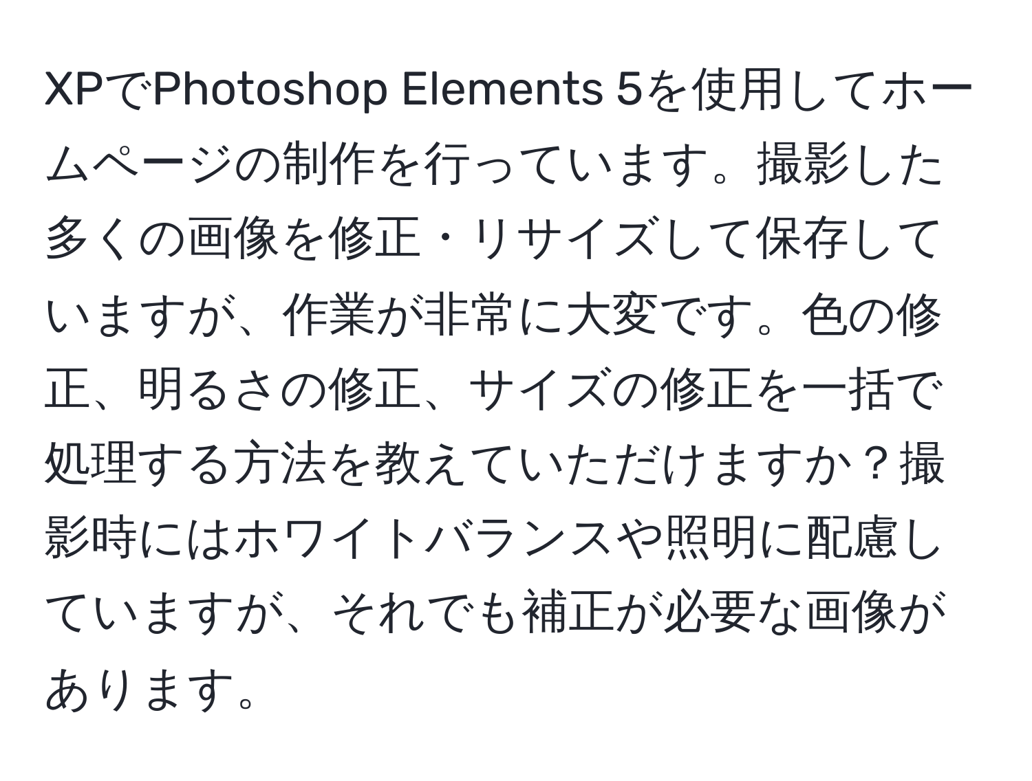 XPでPhotoshop Elements 5を使用してホームページの制作を行っています。撮影した多くの画像を修正・リサイズして保存していますが、作業が非常に大変です。色の修正、明るさの修正、サイズの修正を一括で処理する方法を教えていただけますか？撮影時にはホワイトバランスや照明に配慮していますが、それでも補正が必要な画像があります。