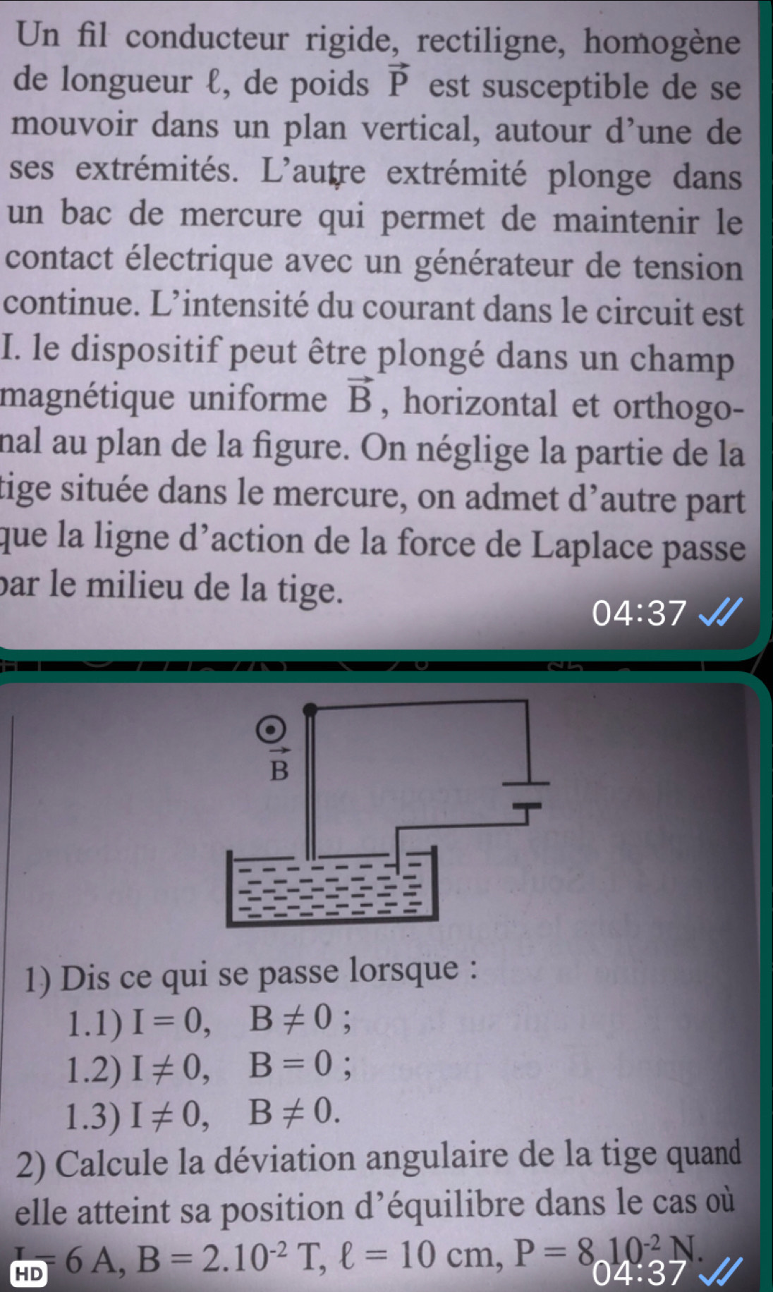 Un fil conducteur rigide, rectiligne, homogène 
de longueur ℓ, de poids vector P est susceptible de se 
mouvoir dans un plan vertical, autour d’une de 
ses extrémités. L'autre extrémité plonge dans 
un bac de mercure qui permet de maintenir le 
contact électrique avec un générateur de tension 
continue. L’intensité du courant dans le circuit est 
I. le dispositif peut être plongé dans un champ 
magnétique uniforme vector B , horizontal et orthogo- 
nal au plan de la figure. On néglige la partie de la 
tige située dans le mercure, on admet d’autre part 
que la ligne d'action de la force de Laplace passe 
par le milieu de la tige. 
04:37 
1) Dis ce qui se passe lorsque : 
1.1) I=0, B!= 0 : 
1.2) I!= 0, B=0; 
1.3) I!= 0, B!= 0. 
2) Calcule la déviation angulaire de la tige quand 
elle atteint sa position d’équilibre dans le cas où 
L =6A, B=2.10^(-2)T, ell =10cm, P=8. P=810^(-27.)
U