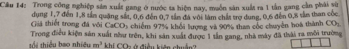 Trong công nghiệp sản xuất gang ở nước ta hiện nay, muốn sản xuất ra 1 tấn gang cần phải sử 
dụng 1, 7 đến 1, 8 tấn quặng sắt, 0, 6 đến 0, 7 tấn đá vôi làm chất trợ dung, 0, 6 đến 0, 8 tấn than cốc 
Giả thiết trong đá vôi CaCO_3 chiếm 97% khối lượng và 90% than cốc chuyển hoá thành CO_2. 
Trong điều kiện sản xuất như trên, khi sản xuất được 1 tấn gang, nhà máy đã thải ra môi trường 
tối thiểu bao nhiêu m^3 khí CO_2 ở điều kiên chuẩn?