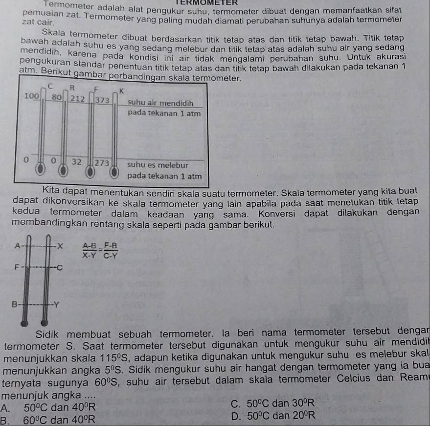 TERMOMETER
Termometer adalah alat pengukur suhu, termometer dibuat dengan memanfaatkan sifat
pemuaian zat. Termometer yang paling mudah diamati perubahan suhunya adalah termometer
zat cair.
Skala termometer dibuat berdasarkan titik tetap atas dan titik tetap bawah. Titik tetap
bawah adalah suhu es yang sedang melebur dan titik tetap atas adalah suhu air yang sedang 
mendidih, karena pada kondisi ini air tidak mengalami perubahan suhu. Untuk akurasi
pengukuran standar penentuan titik tetap atas dan titik tetap bawah dilakukan pada tekanan 1
atm. Berikut gamter.
Kita dapat menentukan sendiri skala suatu termometer. Skala termometer yang kita buat
dapat dikonversikan ke skala termometer yang lain apabila pada saat menetukan titik tetap
kedua termometer dalam keadaan yang sama. Konversi dapat dilakukan dengan
membandingkan rentang skala seperti pada gambar berikut.
A -x  (A-B)/X-Y = (F-B)/C-Y 
F C
B Y
Sidik membuat sebuah termometer. Ia beri nama termometer tersebut dengar
termometer S. Saat termometer tersebut digunakan untuk mengukur suhu air mendidik
menunjukkan skala 115^0S , adapun ketika digunakan untuk mengukur suhu es melebur skal
menunjukkan angka 5^0S. Sidik mengukur suhu air hangat dengan termometer yang ia bua
ternyata sugunya 60°S , suhu air tersebut dalam skala termometer Celcius dan Ream
menunjuk angka .... dan 30^0R
A. 50°C dan 40^0R
C. 50°C
B. 60°C dan 40^0R D. 50°C dan 20^0R