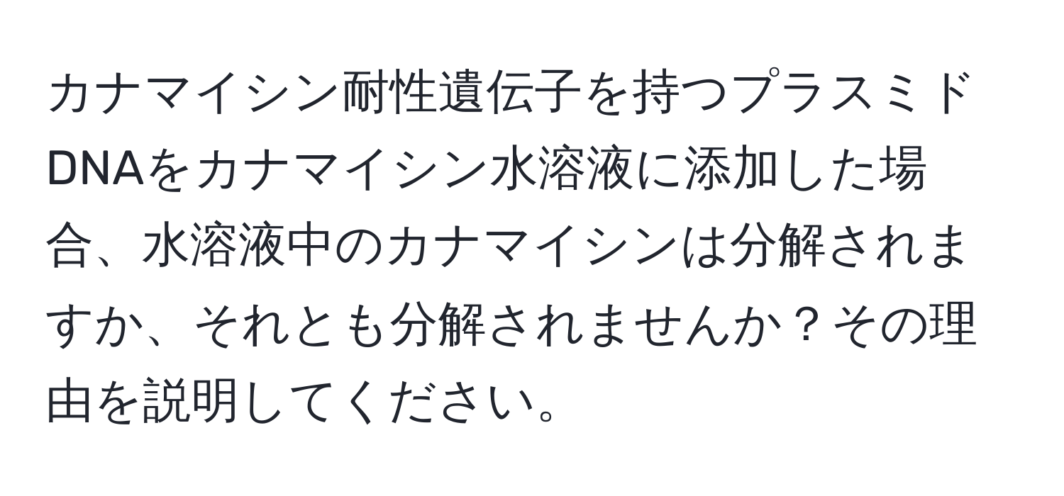 カナマイシン耐性遺伝子を持つプラスミドDNAをカナマイシン水溶液に添加した場合、水溶液中のカナマイシンは分解されますか、それとも分解されませんか？その理由を説明してください。