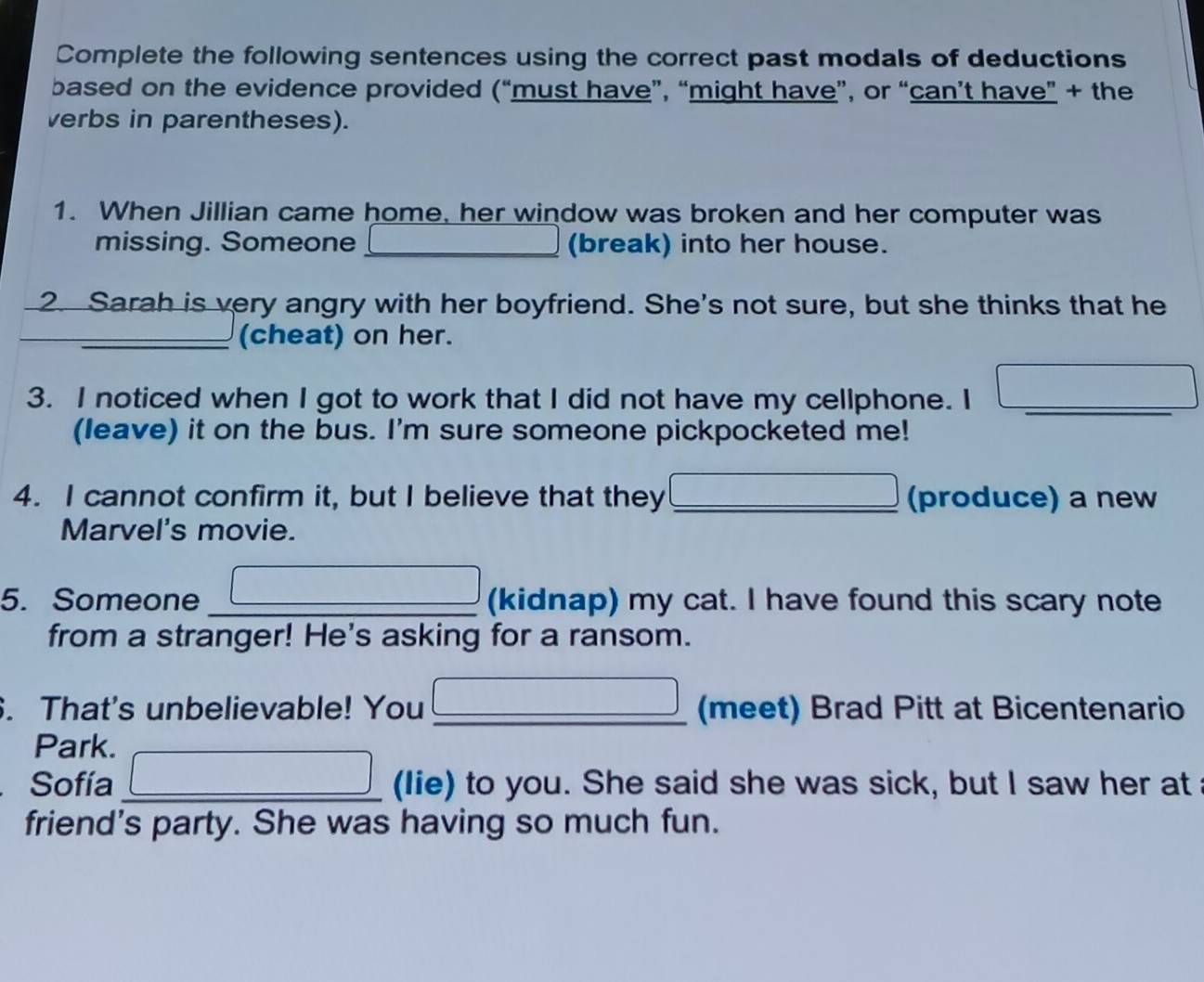 Complete the following sentences using the correct past modals of deductions 
based on the evidence provided (“must have”, “might have”, or “can’t have” + the 
verbs in parentheses). 
1. When Jillian came home, her window was broken and her computer was 
missing. Someone (break) into her house. 
2. Sarah is very angry with her boyfriend. She's not sure, but she thinks that he 
_ 
(cheat) on her. 
3. I noticed when I got to work that I did not have my cellphone. I_ 
(leave) it on the bus. I'm sure someone pickpocketed me! 
4. I cannot confirm it, but I believe that they _(produce) a new 
Marvel's movie. 
5. Someone (kidnap) my cat. I have found this scary note 
from a stranger! He's asking for a ransom. 
. That's unbelievable! You _(meet) Brad Pitt at Bicentenario 
Park. 
Sofía (lie) to you. She said she was sick, but I saw her at 
friend's party. She was having so much fun.