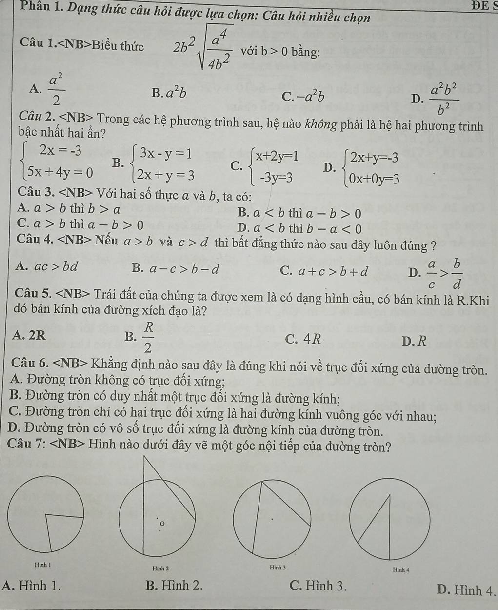 DE S
Phân 1. Dạng thức câu hỏi được lựa chọn: Câu hỏi nhiều chọn
Câu 1. ∠ NB> Biểu thức 2b^2sqrt(frac a^4)4b^2 với b>0 bằng:
A.  a^2/2 
B. a^2b -a^2b D.  a^2b^2/b^2 
C.
Câu 2. ∠ NB> Trong các hệ phương trình sau, hệ nào không phải là hệ hai phương trình
bậc nhất hai ẩn?
beginarrayl 2x=-3 5x+4y=0endarray. B. beginarrayl 3x-y=1 2x+y=3endarray. C. beginarrayl x+2y=1 -3y=3endarray. D. beginarrayl 2x+y=-3 0x+0y=3endarray.
Câu 3. ∠ NB> Với hai số thực α và b, ta có:
A. a>b thì b>a B. a thì a-b>0
C. a>b thì a-b>0 D. a thì b-a<0</tex>
Câu 4. ∠ NB> Nếu a>b và c>d thì bất đẳng thức nào sau đây luôn đúng ?
A. ac>bd B. a-c>b-d C. a+c>b+d D.  a/c > b/d 
Câu 5. ∠ NB> Trái đất của chúng ta được xem là có dạng hình cầu, có bán kính là R.Khi
đó bán kính của đường xích đạo là?
A. 2R B.  R/2  C. 4R D. R
Câu 6. ∠ NB> Khẳng định nào sau đây là đúng khi nói về trục đối xứng của đường tròn.
A. Đường tròn không có trục đối xứng;
B. Đường tròn có duy nhất một trục đối xứng là đường kính;
C. Đường tròn chỉ có hai trục đối xứng là hai đường kính vuông góc với nhau;
D. Đường tròn có vô số trục đối xứng là đường kính của đường tròn.
* Câu 7: ∠ NB> Hình nào dưới đây vẽ một góc nội tiếp của đường tròn?
Hinh 2
A. Hình 1. B. Hình 2. C. Hình 3. D. Hình 4.