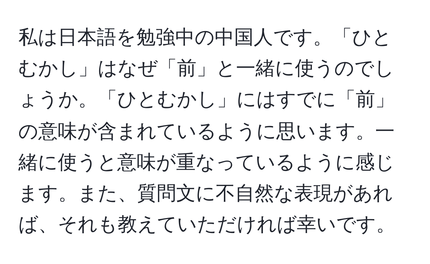 私は日本語を勉強中の中国人です。「ひとむかし」はなぜ「前」と一緒に使うのでしょうか。「ひとむかし」にはすでに「前」の意味が含まれているように思います。一緒に使うと意味が重なっているように感じます。また、質問文に不自然な表現があれば、それも教えていただければ幸いです。