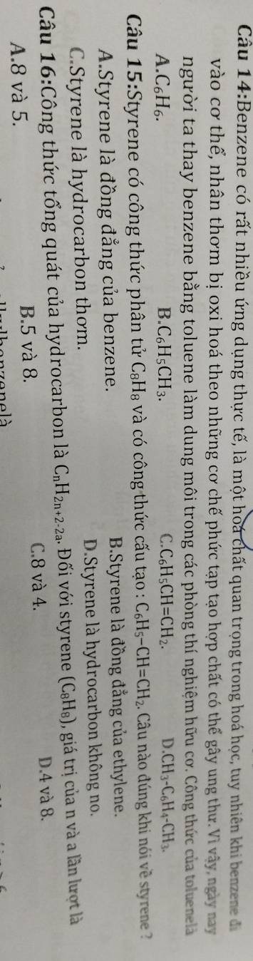 Benzene có rất nhiều ứng dụng thực tế, là một hoá chất quan trọng trong hoá học, tuy nhiên khi benzene đ
vào cơ thể, nhân thơm bị oxi hoá theo những cơ chế phức tạp tạo hợp chất có thể gây ung thư.Vì vây ngày nay
người ta thay benzene bằng toluene làm dung môi trong các phòng thí nghiệm hữu cơ. Công thức của toluenelà
A. C_6H_6. B. C_6H_5CH_3. C. C_6H_5CH=CH_2. D. CH_3-C_6H_4-CH_3. 
Câu 15:Styrene có công thức phân tử C_8H_8 và có công thức cấu tạo : C_6H_5-CH=CH_2 1. Câu nào đúng khi nói về styrene ?
A.Styrene là đồng đẳng của benzene. B.Styrene là đồng đẳng của ethylene.
C.Styrene là hydrocarbon thơm. D.Styrene là hydrocarbon không no.
Câu 16:Công thức tổng quát của hydrocarbon là C_nH_2n+2-2a. Đối với styrene (C_8H_8) , giá trị của n và a lần lượt là
A. 8 và 5. B. 5 và 8. C. 8 và 4. D. 4 và 8.