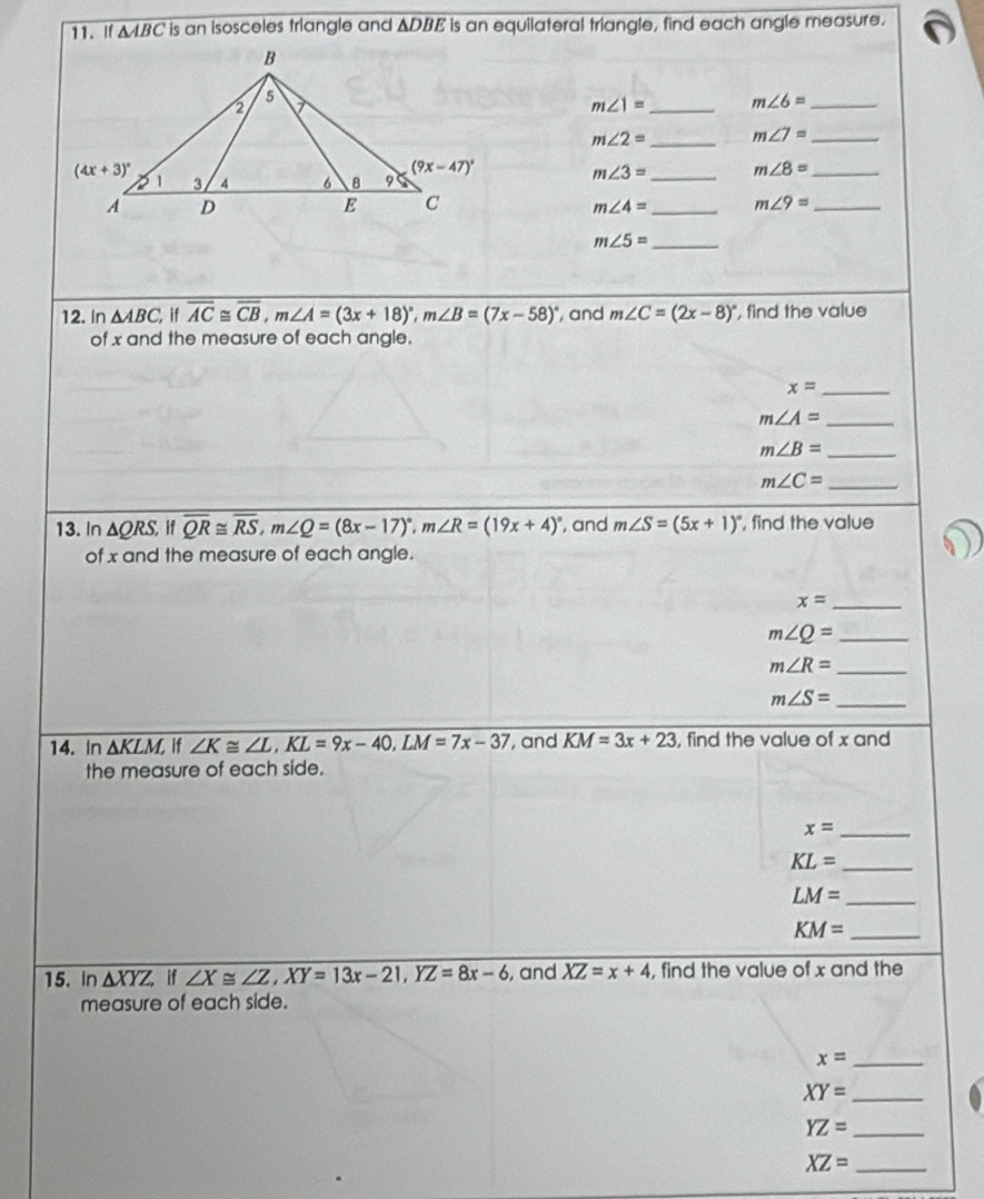 If △ ABC is an isosceles triangle and △ DBE is an equilateral triangle, find each angle measure.
m∠ 1= _ m∠ 6= _
m∠ 2= _ m∠ 7= _
m∠ 3= _ m∠ 8= _
m∠ 4= _ m∠ 9= _
_ m∠ 5=
12. In △ ABC, if overline AC≌ overline CB,m∠ A=(3x+18)^circ ,m∠ B=(7x-58)^circ  ', and m∠ C=(2x-8)^circ  , find the value
of x and the measure of each angle.
x= _
_ m∠ A=
m∠ B= _
m∠ C= _
13. In △ QRS, if overline QR≌ overline RS,m∠ Q=(8x-17)^circ ,m∠ R=(19x+4)^circ  and m∠ S=(5x+1)^circ  , find the value
of x and the measure of each angle.
x= _
m∠ Q= _
_ m∠ R=
m∠ S= _
14. In △ KLM, if ∠ K≌ ∠ L,KL=9x-40,LM=7x-37 , and KM=3x+23 , find the value of x and
the measure of each side.
x= _
KL= _
LM= _
_ KM=
15. In △ XYZ if ∠ X≌ ∠ Z,XY=13x-21,YZ=8x-6 , and XZ=x+4 , find the value of x and the
measure of each side.
x= _
_ XY=
_ YZ=
XZ= _