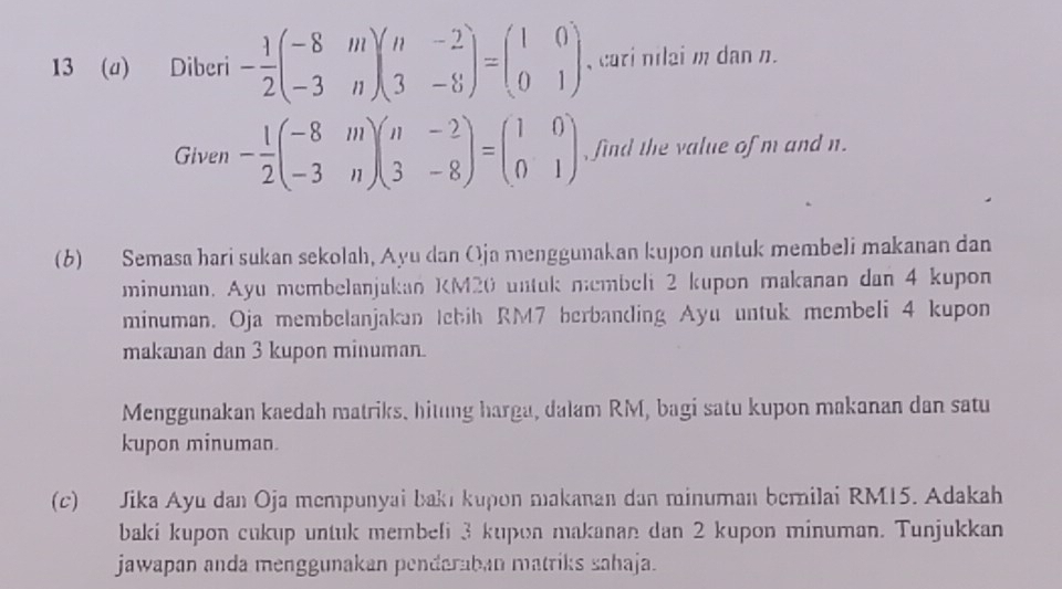 13 (a) Diberi - 1/2 beginpmatrix -8&m -3&nendpmatrix beginpmatrix n&-2 3&-8endpmatrix =beginpmatrix 1&0 0&1endpmatrix , cari nilai m dan n.
Given - 1/2 beginpmatrix -8&m -3&nendpmatrix beginpmatrix n&-2 3&-8endpmatrix =beginpmatrix 1&0 0&1endpmatrix , find the value of m and n.
(6) Semasa hari sukan sekolah, Ayu dan Oja menggunakan kupon untuk membeli makanan dan
minuman. Ayu membelanjakan KM20 untuk membeli 2 kupon makanan dan 4 kupon
minuman. Oja membelanjakan Iebih RM7 berbanding Ayu untuk membeli 4 kupon
makanan dan 3 kupon minuman.
Menggunakan kaedah matriks, hitung harga, dalam RM, bagi satu kupon makanan dan satu
kupon minuman.
(c) Jika Ayu dan Oja mempunyai bakı kupon makanan dan minuman bernilai RM15. Adakah
baki kupon cukup untuk membeli 3 kupon makanan dan 2 kupon minuman. Tunjukkan
jawapan anda menggunakan penderaban matriks sahaja.