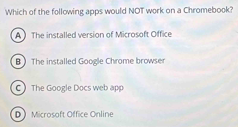 Which of the following apps would NOT work on a Chromebook?
A  The installed version of Microsoft Office
B The installed Google Chrome browser
C The Google Docs web app
D Microsoft Office Online