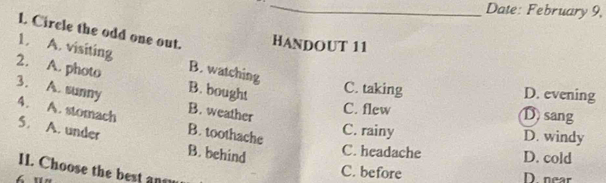 Date: February 9,
L Circle the odd one out.
HANDOUT 11
1. A. visiting B. watching
2. A. photo B. bought
C. taking D. evening
3. A. sunny B. weather
C. flew
D sang
4. A. stomach B. toothache
5. A. under
C. rainy D. windy
B. behind
C. headache D. cold
11. Choose the best an
i
C. before D. near