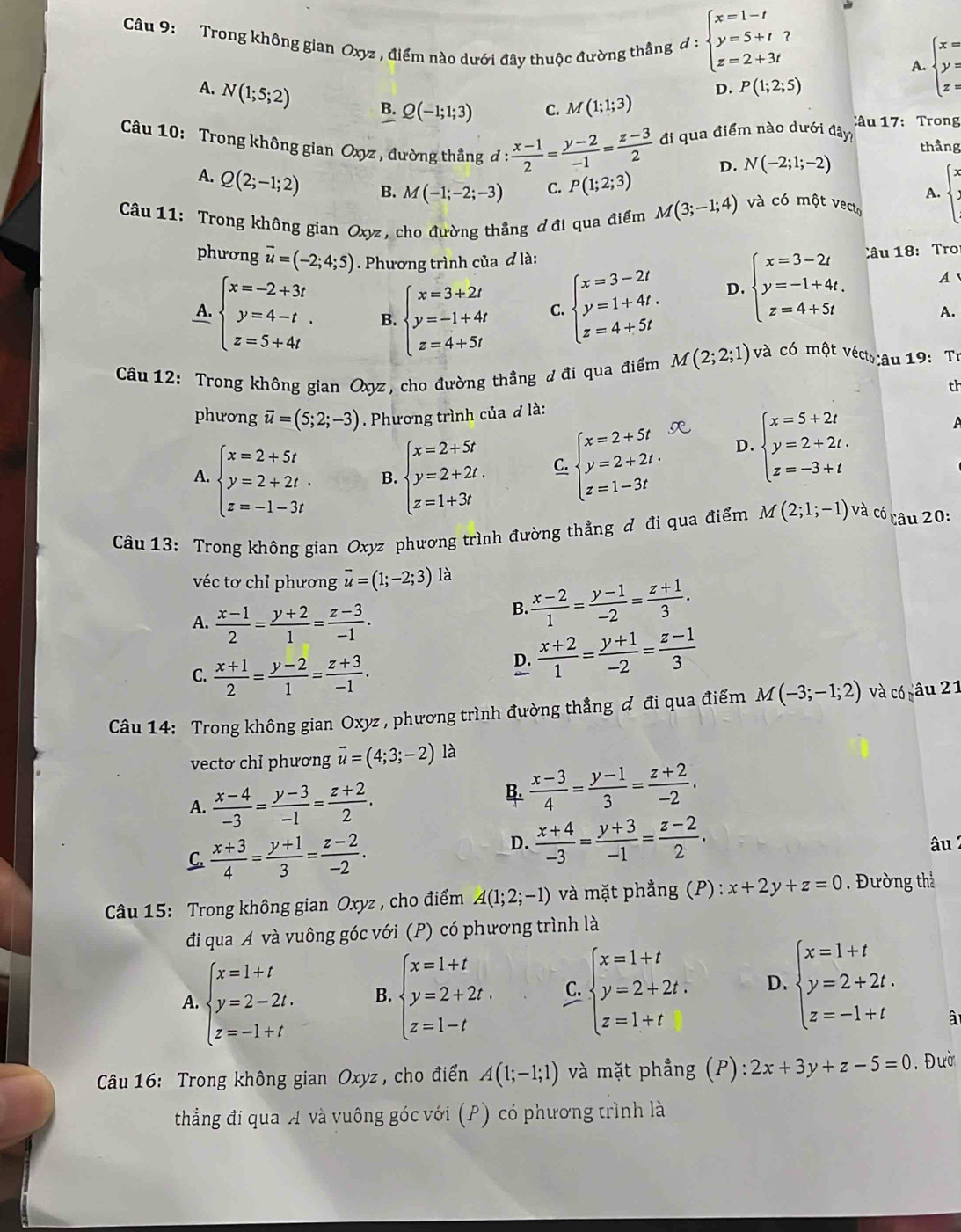 Trong không gian Oxyz , điểm nào dưới đây thuộc đường thắng đ : beginarrayl x=1-t y=5+t z=2+3tendarray.
?
A. beginarrayl x= y= z=endarray.
A. N(1;5;2) B. Q(-1;1;3) C. M(1;1;3)
D. P(1;2;5)
Câu 17: Trong
Câu 10: Trong không gian Oxyz , đường thắng d: (x-1)/2 = (y-2)/-1 = (z-3)/2  đi qua điểm nào dưới đây thầng
D. N(-2;1;-2)
A. Q(2;-1;2) B. M(-1;-2;-3) C. P(1;2;3)
A.
Câu 11: Trong không gian Oxyz, cho đường thẳng ơ đi qua điểm M(3;-1;4) và có một vecto
phương vector u=(-2;4;5). Phương trình của đ là:
A. beginarrayl x=-2+3t y=4-t. z=5+4tendarray. B. beginarrayl x=3+2t y=-1+4t z=4+5tendarray. C. beginarrayl x=3-2t y=1+4t. z=4+5tendarray.
D. beginarrayl x=3-2t y=-1+4t. z=4+5tendarray. Câu 18: Tro
A
A.
Câu 12: Trong không gian Oxyz, cho đường thẳng đ đi qua điểm M(2;2;1) và có một véct:âu 19: Tr
th
phương vector u=(5;2;-3). Phương trình của đ là:
A. beginarrayl x=2+5t y=2+2t. z=-1-3tendarray. B. beginarrayl x=2+5t y=2+2t. z=1+3tendarray. C. beginarrayl x=2+5t y=2+2t. z=1-3tendarray. D. beginarrayl x=5+2t y=2+2t. z=-3+tendarray.
A
Câu 13: Trong không gian Oxyz phương trình đường thẳng đ đi qua điểm M(2;1;-1) và có câu 20:
véc tơ chỉ phương overline u=(1;-2;3) là
A.  (x-1)/2 = (y+2)/1 = (z-3)/-1 .
B.  (x-2)/1 = (y-1)/-2 = (z+1)/3 .
C.  (x+1)/2 = (y-2)/1 = (z+3)/-1 .
D.  (x+2)/1 = (y+1)/-2 = (z-1)/3 
Câu 14: Trong không gian Oxyz , phương trình đường thẳng đ đi qua điểm M(-3;-1;2) và có câu 21
vectơ chỉ phương vector u=(4;3;-2) là
A.  (x-4)/-3 = (y-3)/-1 = (z+2)/2 .
 (x-3)/4 = (y-1)/3 = (z+2)/-2 .
C.  (x+3)/4 = (y+1)/3 = (z-2)/-2 .
D.  (x+4)/-3 = (y+3)/-1 = (z-2)/2 . âu 
Câu 15: Trong không gian Oxyz , cho điểm A(1;2;-1) và mặt phẳng (P) : x+2y+z=0. Đường thể
đi qua A và vuông góc với (P) có phương trình là
A. beginarrayl x=1+t y=2-2t. z=-1+tendarray. B. beginarrayl x=1+t y=2+2t. z=1-tendarray. C. beginarrayl x=1+t y=2+2t. z=1+tendarray. D. beginarrayl x=1+t y=2+2t. z=-1+tendarray.
â
* Câu 16: Trong không gian Oxyz , cho điển A(1;-1;1) và mặt phẳng (P): 2x+3y+z-5=0. Đườ
thắng đí qua A và vuông góc với (P) có phương trình là