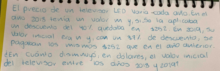 EI precio de un televisor LED vavia -cada avo. Enel 
avo 2018 tenia un valor m yisise la aplicaba 
on descvento del yo1, quedaba en 5252. En 2019, Su 
valor inicial evan yicon on 3+1. de descvento, se 
pagaban l0s mismos 8252 aue en el ano anterior. 
iEn cuánto domnuyó, en dolaves, et valov inicial 
del televisor entre 10s anos 2013 y20197