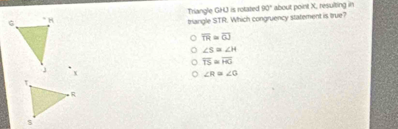 Triangle GHJ is rotated 90° about point X, resulting in
triangle STR. Which congruency statement is true?
overline TR≌ overline GJ
∠ S≌ ∠ H
overline TS≌ overline HG
∠ R≌ ∠ G