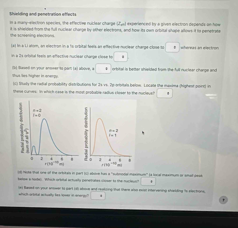 Shielding and penetration effects
In a many-electron species, the effective nuclear charge (Z_eft) experienced by a given electron depends on how
it is shielded from the full nuclear charge by other electrons, and how its own orbital shape allows it to penetrate
the screening electrons.
(a) In a Li atom, an electron in a 1s orbital feels an effective nuclear charge close to ; whereas an electron
in a 2s orbital feels an effective nuclear charge close to :
(b) Based on your answer to part (a) above, a : orbital is better shielded from the full nuclear charge and
thus lies higher in energy.
(c) Study the radial probability distributions for 2s vs. 2p orbitals below. Locate the maxima (highest point) in
these curves: In which case is the most probable radius closer to the nucleus?
(d) Note that one of the orbitals in part (c) above has a "subnodal maximum" (a local maximum or small peak
below a node). Which orbital actually penetrates closer to the nucleus? ;
(e) Based on your answer to part (d) above and realizing that there also exist intervening shielding 1s electrons,
which orbital actually lles lower in energy?
?
