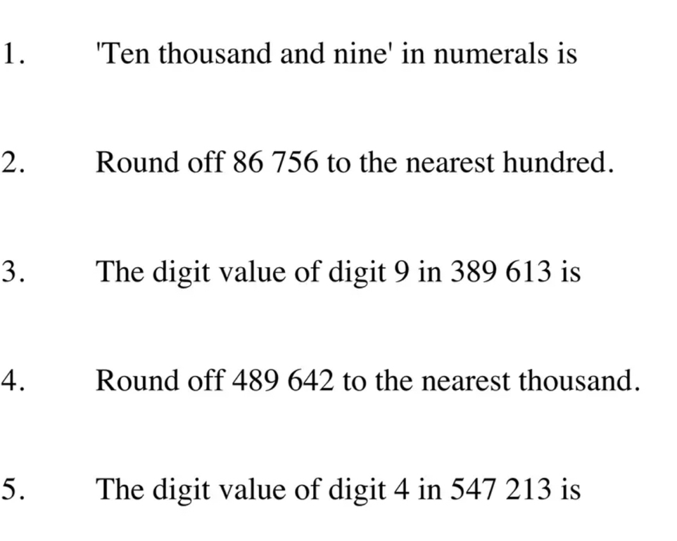 'Ten thousand and nine' in numerals is 
2. Round off 86 756 to the nearest hundred. 
3. The digit value of digit 9 in 389 613 is 
4. Round off 489 642 to the nearest thousand. 
5. The digit value of digit 4 in 547 213 is