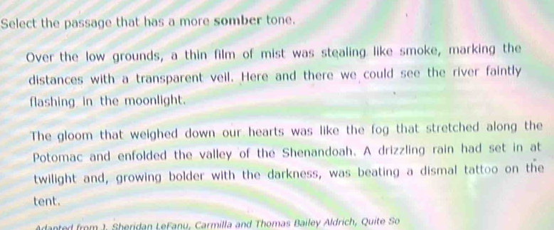 Select the passage that has a more somber tone. 
Over the low grounds, a thin film of mist was stealing like smoke, marking the 
distances with a transparent veil. Here and there we could see the river faintly 
flashing in the moonlight. 
The gloom that weighed down our hearts was like the fog that stretched along the 
Potomac and enfolded the valley of the Shenandoah. A drizzling rain had set in at 
twilight and, growing bolder with the darkness, was beating a dismal tattoo on the 
tent. 
Adanted from J. Sheridan LeFanu, Carmilla and Thomas Bailey Aldrich, Quite So