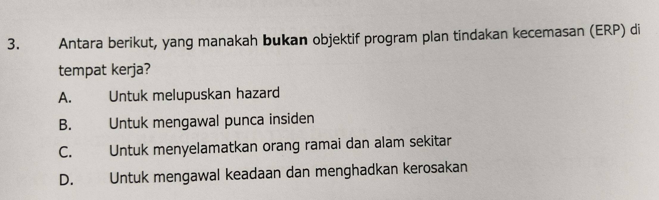 Antara berikut, yang manakah bukan objektif program plan tindakan kecemasan (ERP) di
tempat kerja?
A. Untuk melupuskan hazard
B. Untuk mengawal punca insiden
C. Untuk menyelamatkan orang ramai dan alam sekitar
D. Untuk mengawal keadaan dan menghadkan kerosakan